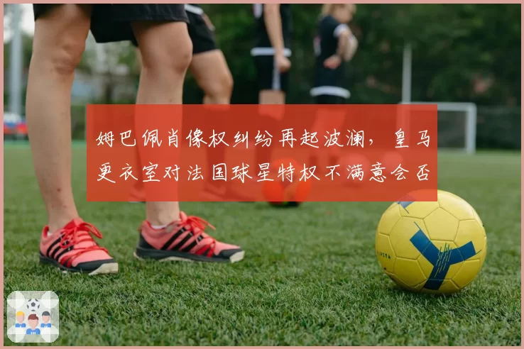 姆巴佩肖像权纠纷再起波澜,皇马更衣室对法国球星特权不满意会否激化?