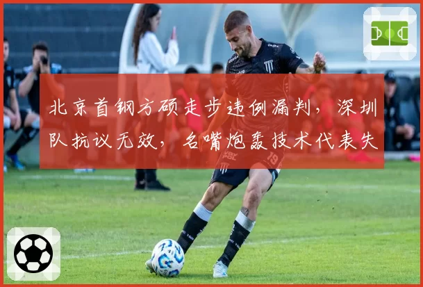 北京首钢方硕走步违例漏判，深圳队抗议无效，名嘴炮轰技术代表失职