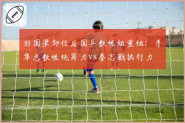 刘国梁卸任后国乒教练组重组:李隼总教练统筹力vs秦志戬执行力