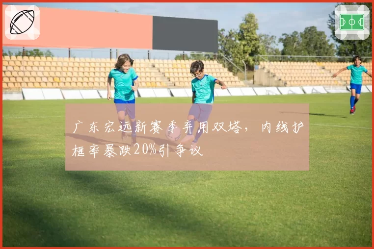 广东宏远新赛季弃用双塔，内线护框率暴跌20%引争议