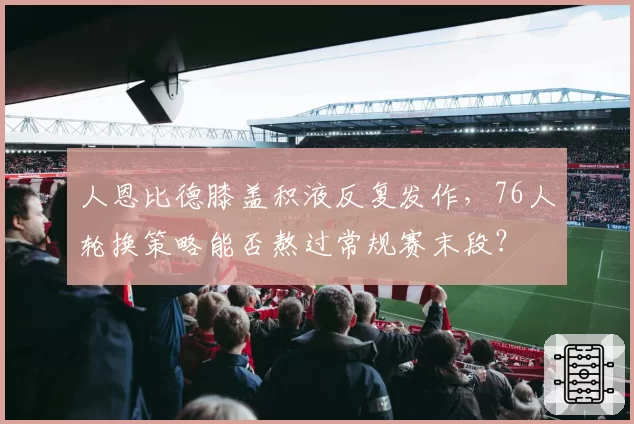 人恩比德膝盖积液反复发作，76人轮换策略能否熬过常规赛末段？