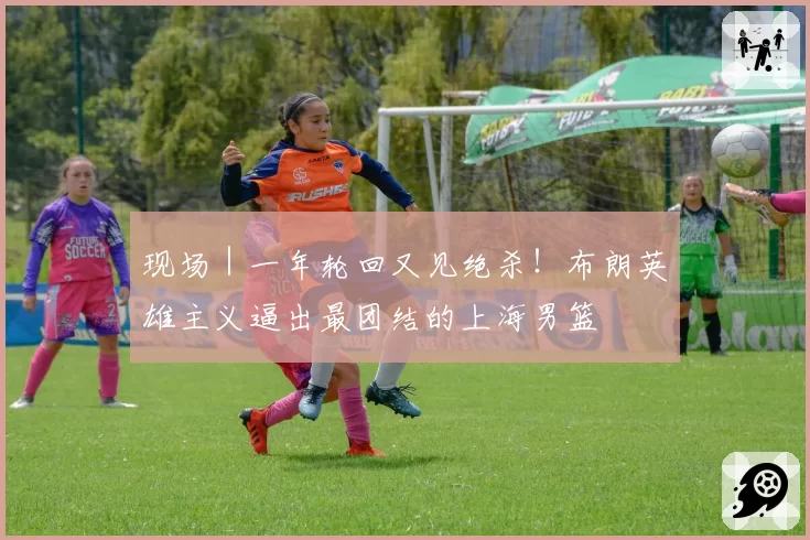 现场｜一年轮回又见绝杀！布朗英雄主义逼出最团结的上海男篮