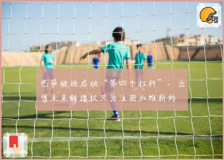 巴萨被迫启动“第四个杠杆”,出售未来转播权只为注册加维新约