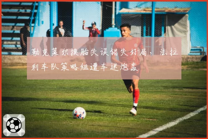 勒克莱尔换胎失误错失好局，法拉利车队策略组遭车迷炮轰