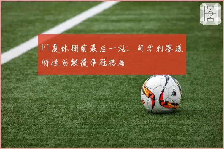 F1夏休期前最后一站：匈牙利赛道特性或颠覆争冠格局