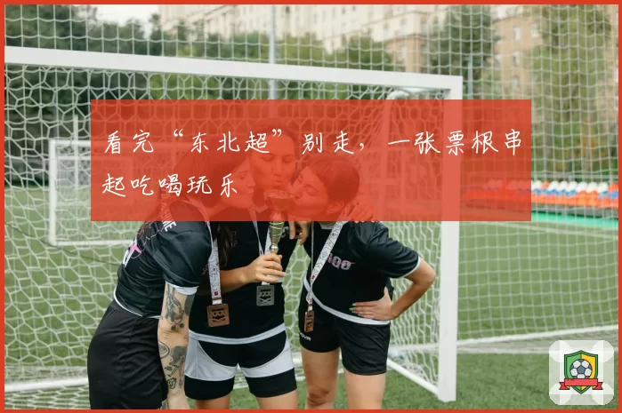 看完“东北超”别走,一张票根串起吃喝玩乐