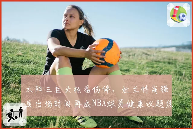 太阳三巨头轮番伤停，杜兰特高强度出场时间再成NBA球员健康议题焦点