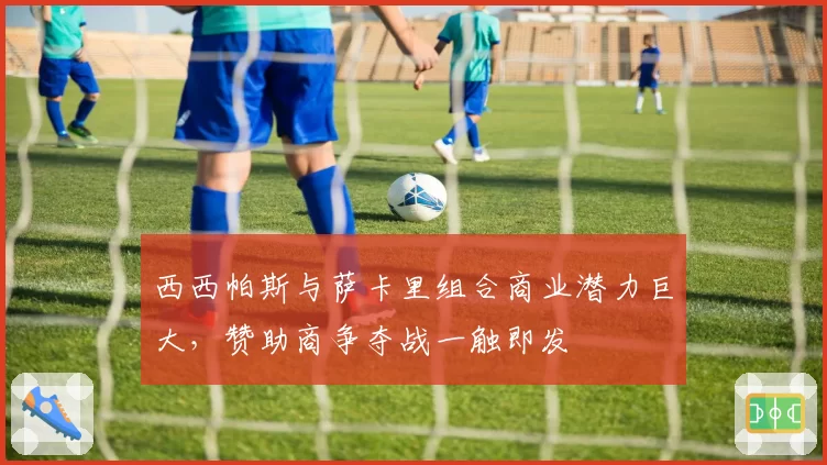 西西帕斯与萨卡里组合商业潜力巨大，赞助商争夺战一触即发