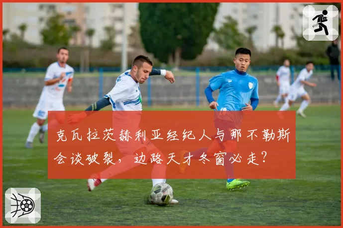 克瓦拉茨赫利亚经纪人与那不勒斯会谈破裂，边路天才冬窗必走？