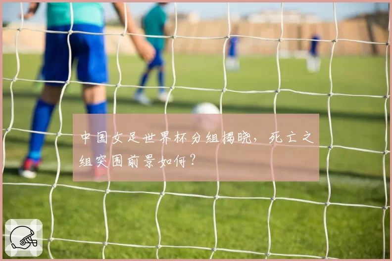 中国女足世界杯分组揭晓，死亡之组突围前景如何？