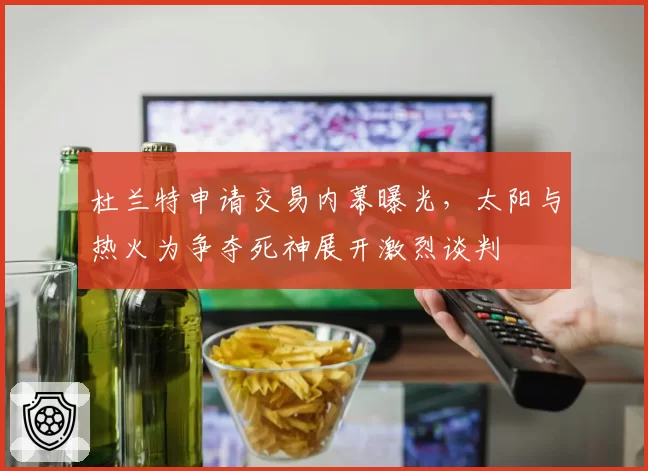 杜兰特申请交易内幕曝光，太阳与热火为争夺死神展开激烈谈判