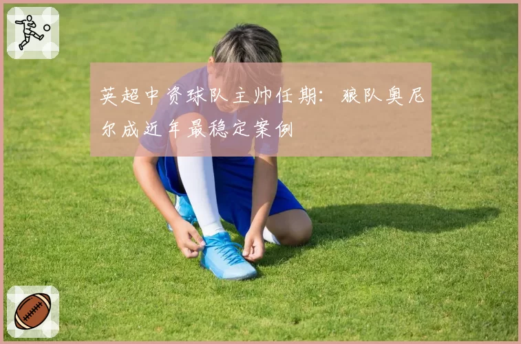 英超中资球队主帅任期：狼队奥尼尔成近年最稳定案例
