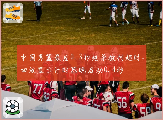 中国男篮最后0.3秒绝杀被判超时,回放显示计时器晚启动0.4秒
