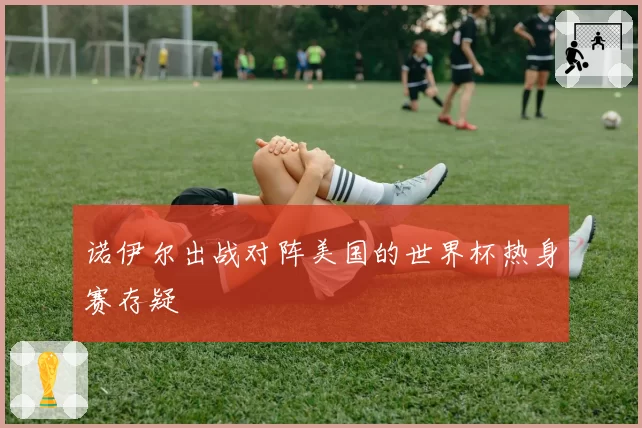 诺伊尔出战对阵美国的世界杯热身赛存疑