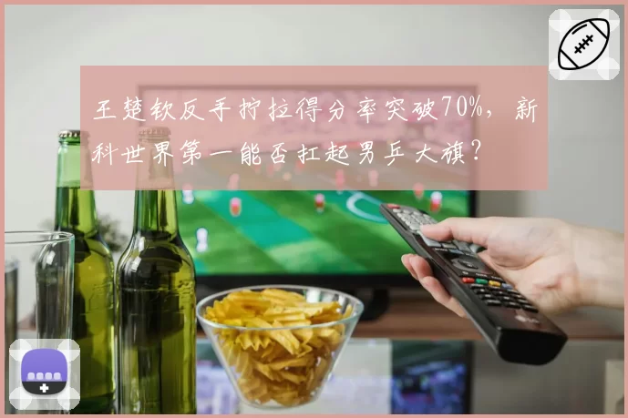 王楚钦反手拧拉得分率突破70%,新科世界第一能否扛起男乒大旗?