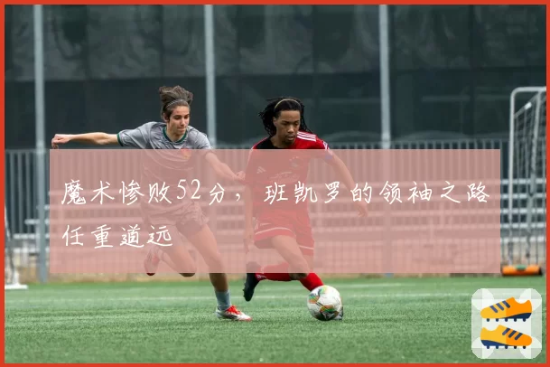 魔术惨败52分，班凯罗的领袖之路任重道远