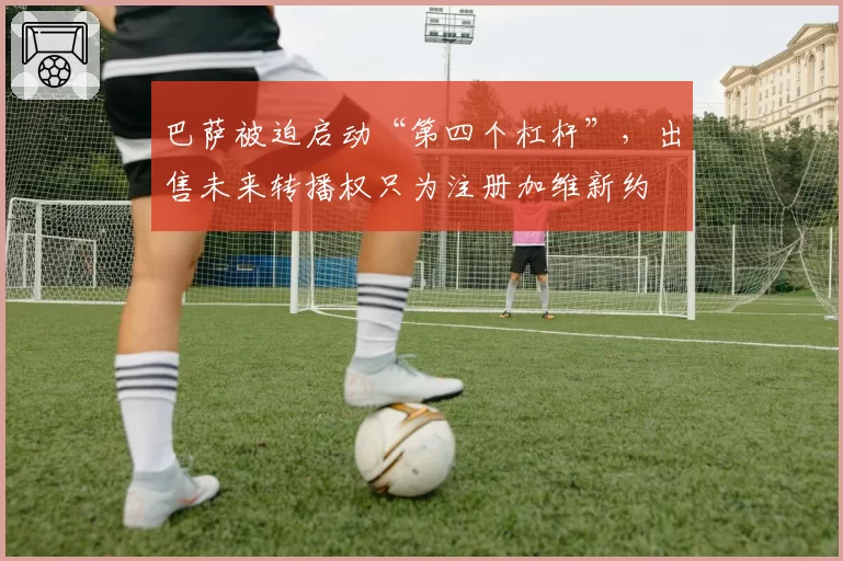 巴萨被迫启动“第四个杠杆”,出售未来转播权只为注册加维新约