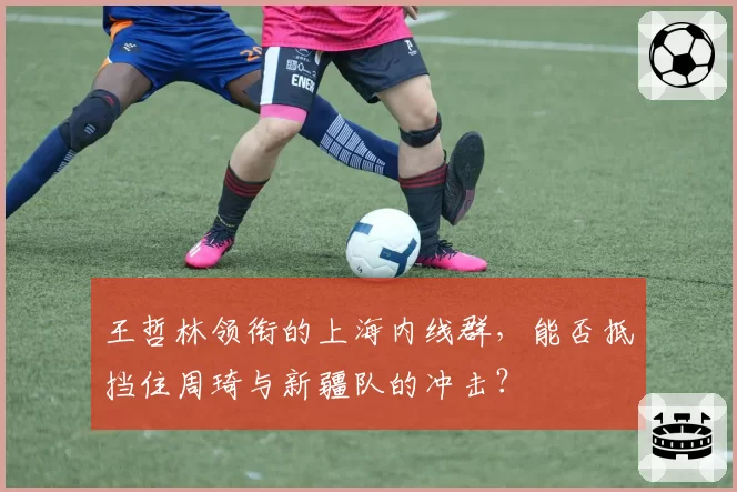 王哲林领衔的上海内线群，能否抵挡住周琦与新疆队的冲击？