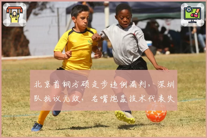 北京首钢方硕走步违例漏判，深圳队抗议无效，名嘴炮轰技术代表失职