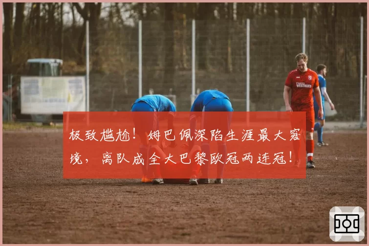 极致尴尬！姆巴佩深陷生涯最大窘境，离队成全大巴黎欧冠两连冠！