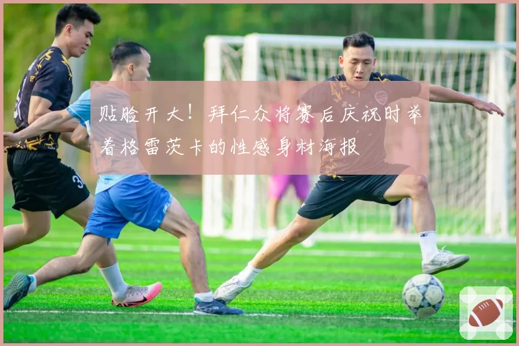 贴脸开大！拜仁众将赛后庆祝时举着格雷茨卡的性感身材海报