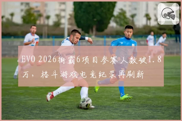 EVO 2026街霸6项目参赛人数破1.8万，格斗游戏电竞纪录再刷新