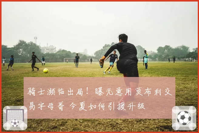 骑士濒临出局！曝无意用莫布利交易字母哥 今夏如何引援升级