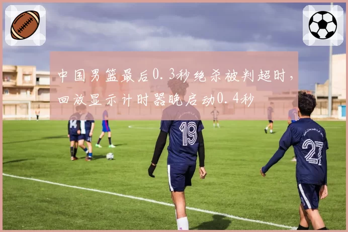 中国男篮最后0.3秒绝杀被判超时,回放显示计时器晚启动0.4秒