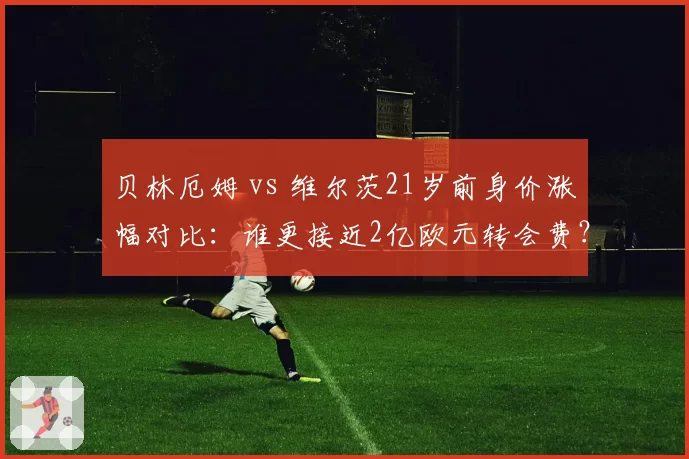 贝林厄姆 vs 维尔茨21岁前身价涨幅对比：谁更接近2亿欧元转会费？