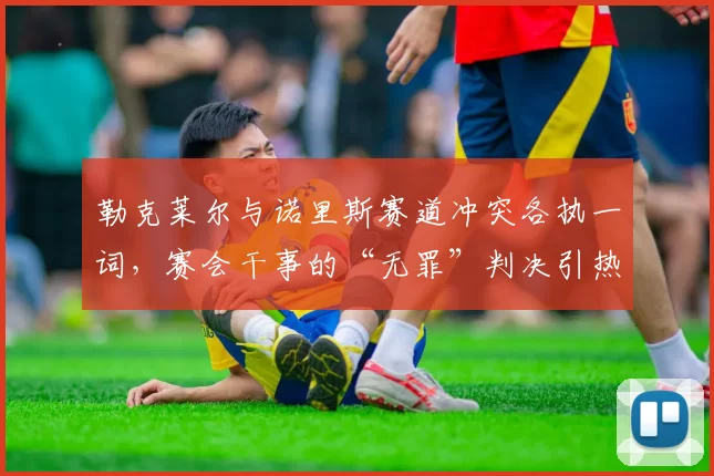 勒克莱尔与诺里斯赛道冲突各执一词，赛会干事的“无罪”判决引热议