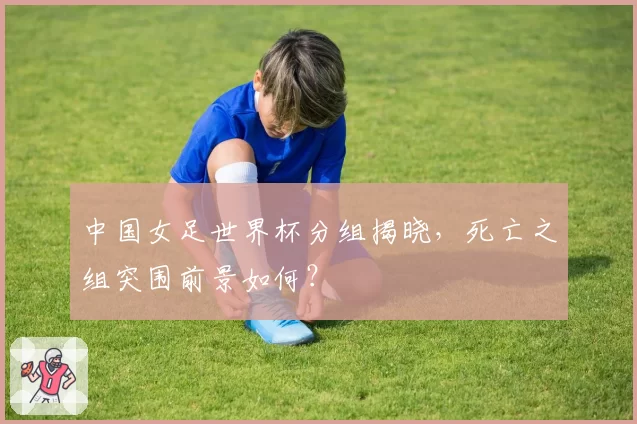 中国女足世界杯分组揭晓，死亡之组突围前景如何？