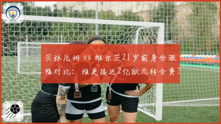 贝林厄姆 vs 维尔茨21岁前身价涨幅对比：谁更接近2亿欧元转会费？