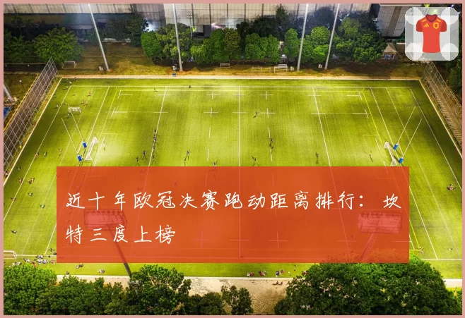 近十年欧冠决赛跑动距离排行:坎特三度上榜