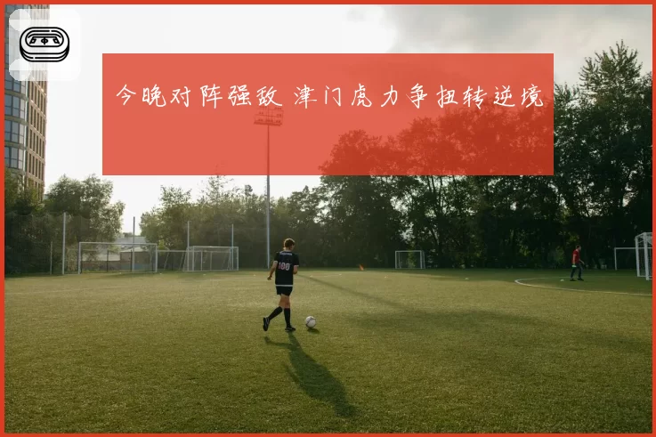今晚对阵强敌 津门虎力争扭转逆境