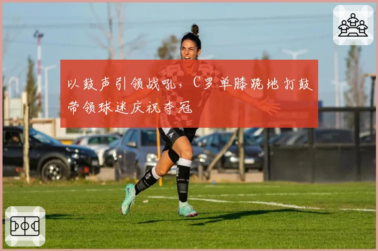 以鼓声引领战吼,C罗单膝跪地打鼓带领球迷庆祝夺冠