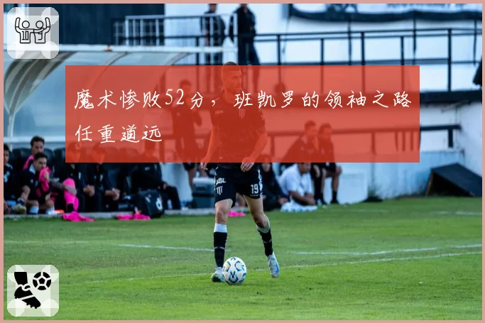 魔术惨败52分，班凯罗的领袖之路任重道远