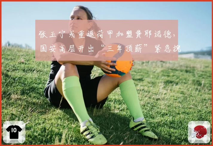 张玉宁或重返荷甲加盟费耶诺德，国安高层开出“三年顶薪”紧急挽留