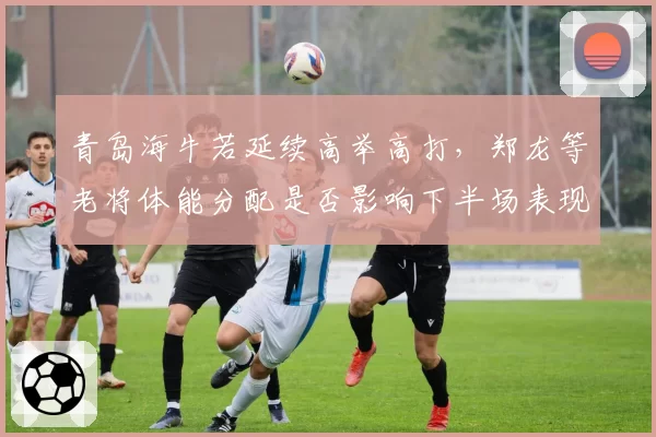 青岛海牛若延续高举高打，郑龙等老将体能分配是否影响下半场表现？
