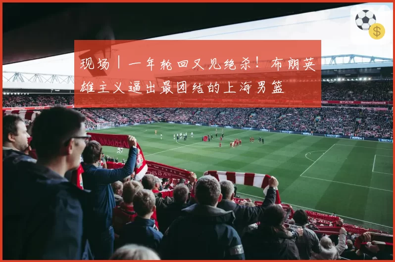 现场｜一年轮回又见绝杀！布朗英雄主义逼出最团结的上海男篮