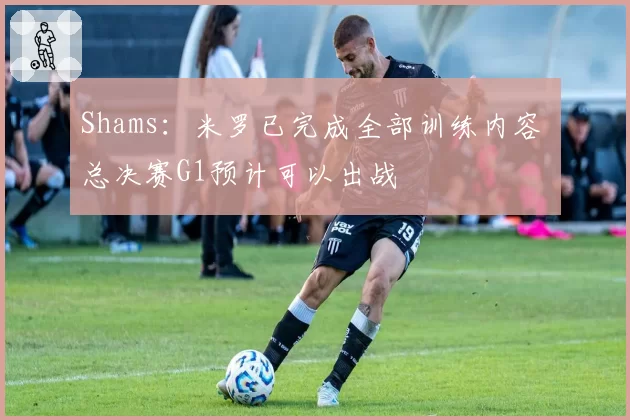 Shams：米罗已完成全部训练内容 总决赛G1预计可以出战