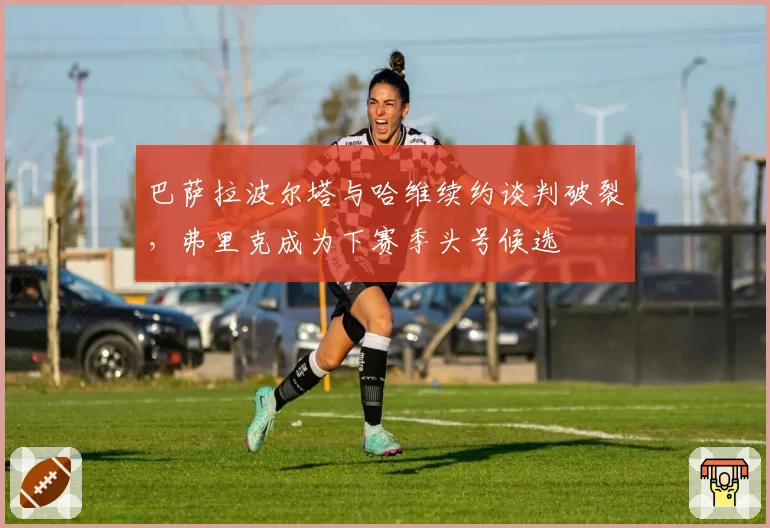 巴萨拉波尔塔与哈维续约谈判破裂，弗里克成为下赛季头号候选