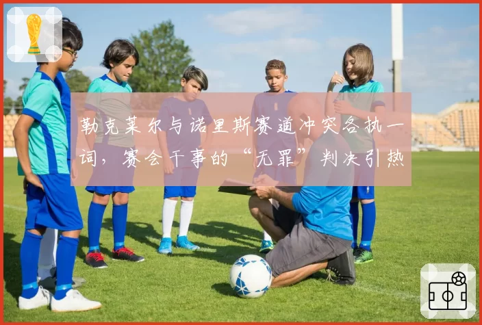 勒克莱尔与诺里斯赛道冲突各执一词，赛会干事的“无罪”判决引热议