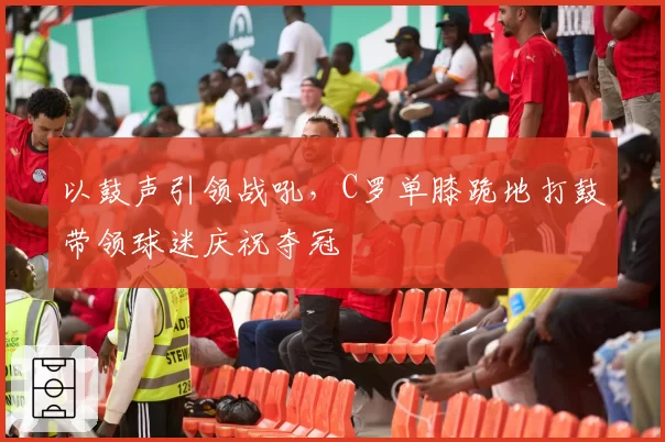 以鼓声引领战吼,C罗单膝跪地打鼓带领球迷庆祝夺冠