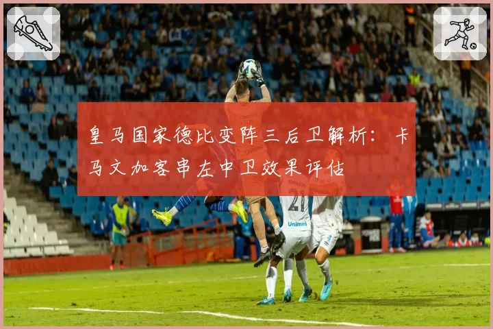 皇马国家德比变阵三后卫解析:卡马文加客串左中卫效果评估