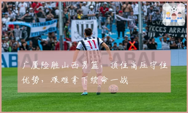 广厦险胜山西男篮,顶住高压守住优势,艰难拿下续命一战