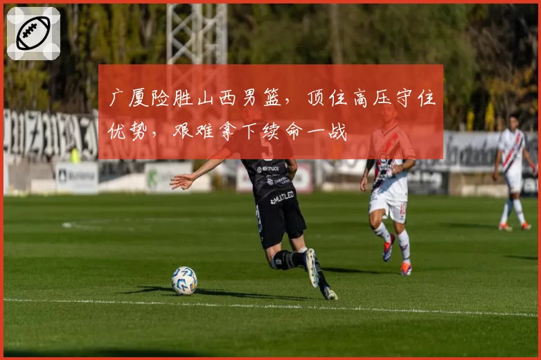 广厦险胜山西男篮,顶住高压守住优势,艰难拿下续命一战