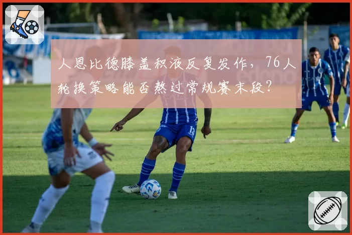 人恩比德膝盖积液反复发作，76人轮换策略能否熬过常规赛末段？