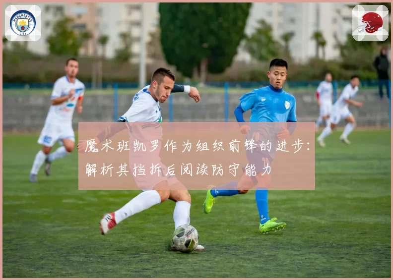 魔术班凯罗作为组织前锋的进步:解析其挡拆后阅读防守能力