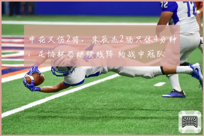 申花又伤2将，朱辰杰2场只休4分钟，足协杯恐继续残阵 约战中冠队