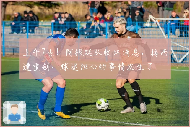 上午7点！阿根廷队收坏消息，梅西遭重创，球迷担心的事情发生了